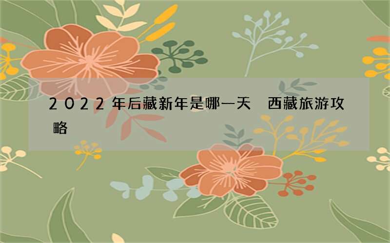 2022年后藏新年是哪一天 西藏旅游攻略